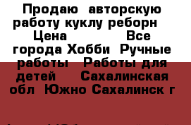 Продаю  авторскую работу куклу-реборн  › Цена ­ 27 000 - Все города Хобби. Ручные работы » Работы для детей   . Сахалинская обл.,Южно-Сахалинск г.